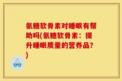 氨糖软骨素对睡眠有帮助吗(氨糖软骨素：提升睡眠质量的营养品？)