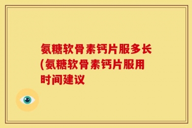 氨糖软骨素钙片服多长(氨糖软骨素钙片服用时间建议