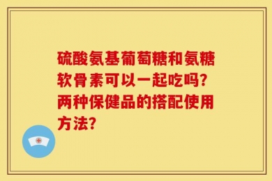 硫酸氨基葡萄糖和氨糖软骨素可以一起吃吗？两种保健品的搭配使用方法？