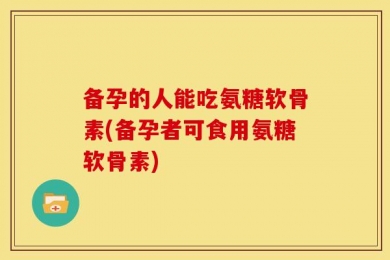 备孕的人能吃氨糖软骨素(备孕者可食用氨糖软骨素)
