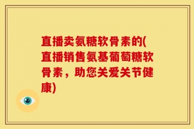 直播卖氨糖软骨素的(直播销售氨基葡萄糖软骨素，助您关爱关节健康)