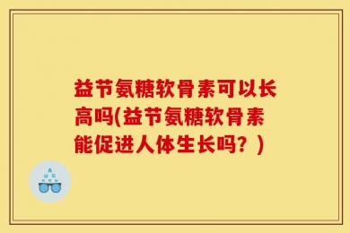 益节氨糖软骨素可以长高吗(益节氨糖软骨素能促进人体生长吗？)