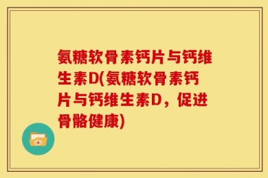 氨糖软骨素钙片与钙维生素D(氨糖软骨素钙片与钙维生素D，促进骨骼健康)