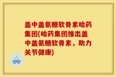 盖中盖氨糖软骨素哈药集团(哈药集团推出盖中盖氨糖软骨素，助力关节健康)