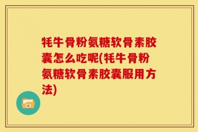 牦牛骨粉氨糖软骨素胶囊怎么吃呢(牦牛骨粉氨糖软骨素胶囊服用方法)