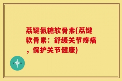 荔键氨糖软骨素(荔键软骨素：舒缓关节疼痛，保护关节健康)