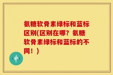 氨糖软骨素绿标和蓝标区别(区别在哪？氨糖软骨素绿标和蓝标的不同！)