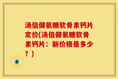 汤倍健氨糖软骨素钙片定价(汤倍健氨糖软骨素钙片：新价格是多少？)