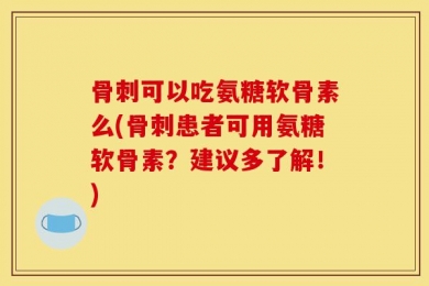 骨刺可以吃氨糖软骨素么(骨刺患者可用氨糖软骨素？建议多了解！)