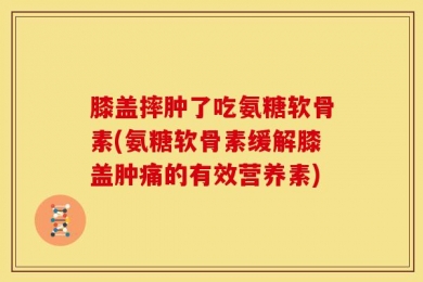 膝盖摔肿了吃氨糖软骨素(氨糖软骨素缓解膝盖肿痛的有效营养素)