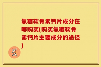 氨糖软骨素钙片成分在哪购买(购买氨糖软骨素钙片主要成分的途径)