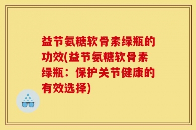 益节氨糖软骨素绿瓶的功效(益节氨糖软骨素绿瓶：保护关节健康的有效选择)