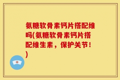 氨糖软骨素钙片搭配维吗(氨糖软骨素钙片搭配维生素，保护关节！)