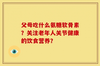 父母吃什么氨糖软骨素？关注老年人关节健康的饮食营养？