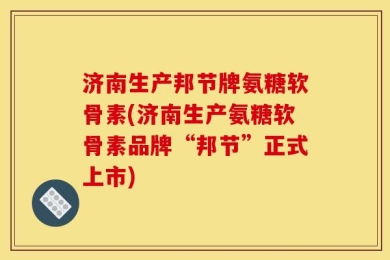 济南生产邦节牌氨糖软骨素(济南生产氨糖软骨素品牌“邦节”正式上市)