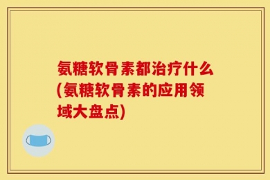 氨糖软骨素都治疗什么(氨糖软骨素的应用领域大盘点)