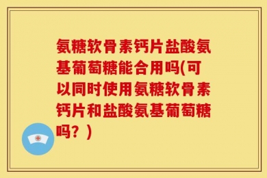 氨糖软骨素钙片盐酸氨基葡萄糖能合用吗(可以同时使用氨糖软骨素钙片和盐酸氨基葡萄糖吗？)