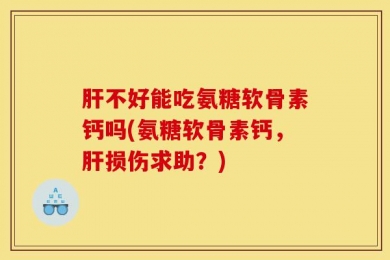 肝不好能吃氨糖软骨素钙吗(氨糖软骨素钙，肝损伤求助？)
