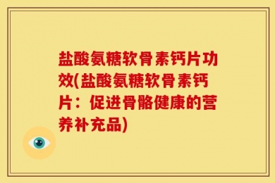 盐酸氨糖软骨素钙片功效(盐酸氨糖软骨素钙片：促进骨骼健康的营养补充品)