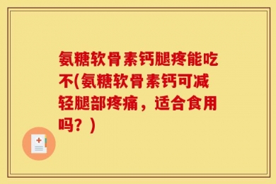 氨糖软骨素钙腿疼能吃不(氨糖软骨素钙可减轻腿部疼痛，适合食用吗？)