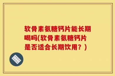 软骨素氨糖钙片能长期喝吗(软骨素氨糖钙片是否适合长期饮用？)