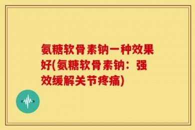氨糖软骨素钠一种效果好(氨糖软骨素钠：强效缓解关节疼痛)