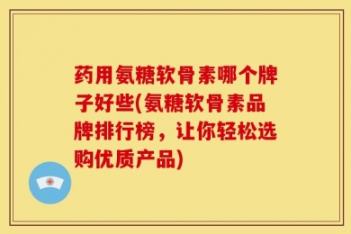 药用氨糖软骨素哪个牌子好些(氨糖软骨素品牌排行榜，让你轻松选购优质产品)