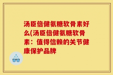 汤臣倍健氨糖软骨素好么(汤臣倍健氨糖软骨素：值得信赖的关节健康保护品牌