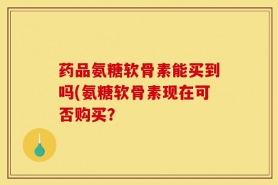 药品氨糖软骨素能买到吗(氨糖软骨素现在可否购买？