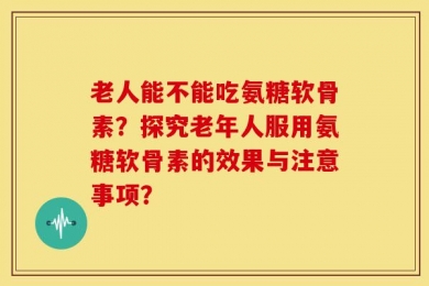 老人能不能吃氨糖软骨素？探究老年人服用氨糖软骨素的效果与注意事项？