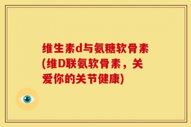 维生素d与氨糖软骨素(维D联氨软骨素，关爱你的关节健康)