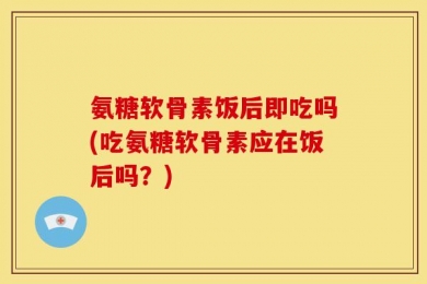 氨糖软骨素饭后即吃吗(吃氨糖软骨素应在饭后吗？)