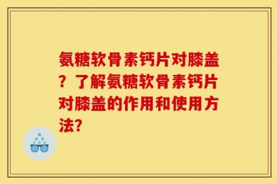 氨糖软骨素钙片对膝盖？了解氨糖软骨素钙片对膝盖的作用和使用方法？
