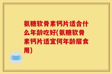 氨糖软骨素钙片适合什么年龄吃好(氨糖软骨素钙片适宜何年龄层食用)