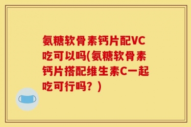 氨糖软骨素钙片配VC吃可以吗(氨糖软骨素钙片搭配维生素C一起吃可行吗？)