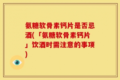 氨糖软骨素钙片是否忌酒(「氨糖软骨素钙片」饮酒时需注意的事项)