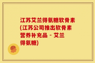 江苏艾兰得氨糖软骨素(江苏公司推出软骨素营养补充品 - 艾兰得氨糖)