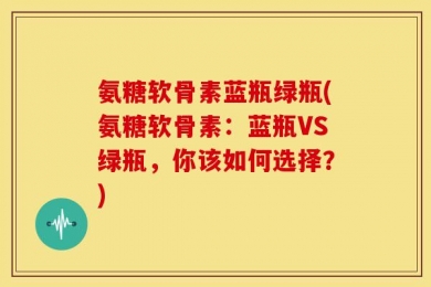 氨糖软骨素蓝瓶绿瓶(氨糖软骨素：蓝瓶VS绿瓶，你该如何选择？)