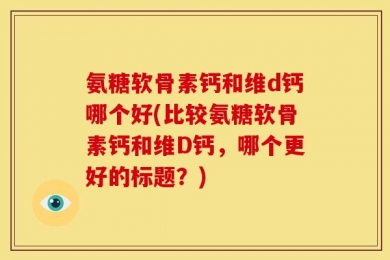 氨糖软骨素钙和维d钙哪个好(比较氨糖软骨素钙和维D钙，哪个更好的标题？)