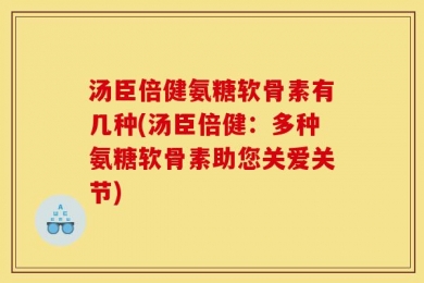 汤臣倍健氨糖软骨素有几种(汤臣倍健：多种氨糖软骨素助您关爱关节)