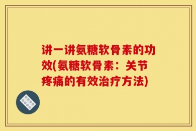 讲一讲氨糖软骨素的功效(氨糖软骨素：关节疼痛的有效治疗方法)
