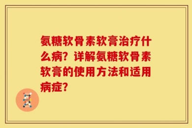 氨糖软骨素软膏治疗什么病？详解氨糖软骨素软膏的使用方法和适用病症？