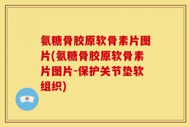 氨糖骨胶原软骨素片图片(氨糖骨胶原软骨素片图片-保护关节垫软组织)