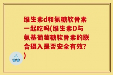 维生素d和氨糖软骨素一起吃吗(维生素D与氨基葡萄糖软骨素的联合摄入是否安全有效？)