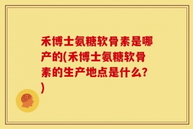 禾博士氨糖软骨素是哪产的(禾博士氨糖软骨素的生产地点是什么？)