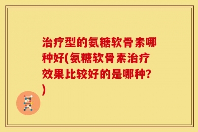 治疗型的氨糖软骨素哪种好(氨糖软骨素治疗效果比较好的是哪种？)