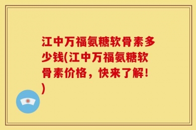 江中万福氨糖软骨素多少钱(江中万福氨糖软骨素价格，快来了解！)