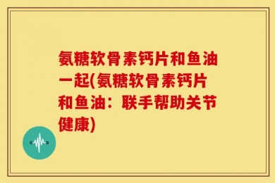 氨糖软骨素钙片和鱼油一起(氨糖软骨素钙片和鱼油：联手帮助关节健康)
