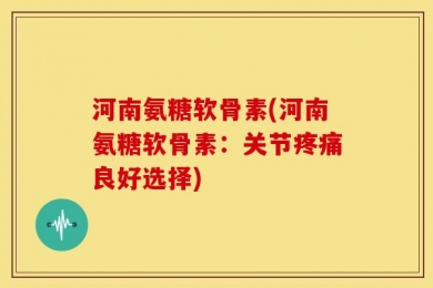 河南氨糖软骨素(河南氨糖软骨素：关节疼痛良好选择)