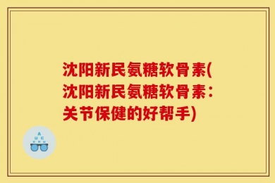 沈阳新民氨糖软骨素(沈阳新民氨糖软骨素：关节保健的好帮手)